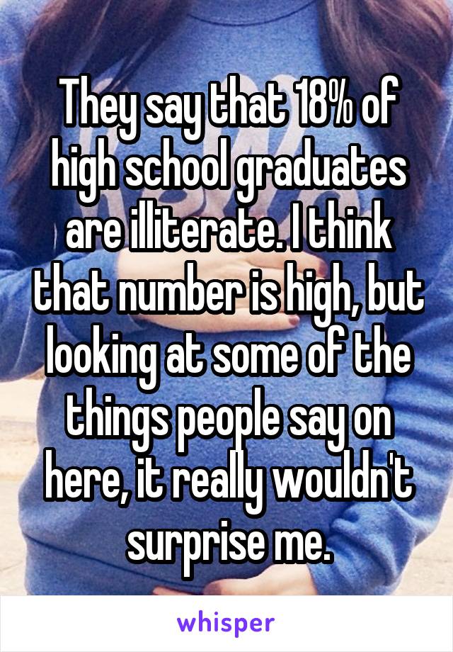 They say that 18% of high school graduates are illiterate. I think that number is high, but looking at some of the things people say on here, it really wouldn't surprise me.