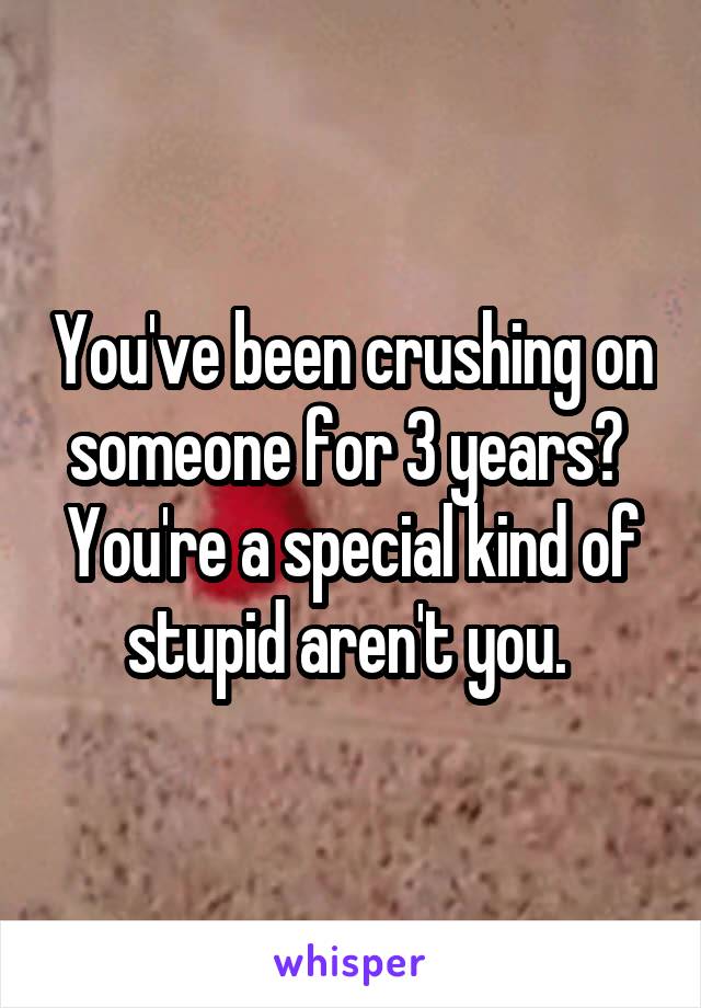 You've been crushing on someone for 3 years?  You're a special kind of stupid aren't you. 