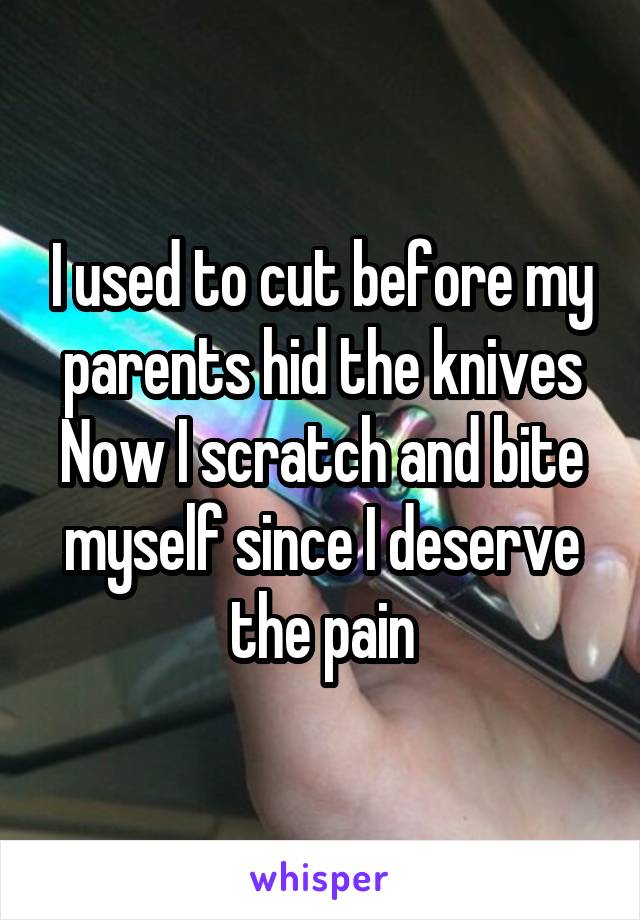 I used to cut before my parents hid the knives
Now I scratch and bite myself since I deserve the pain