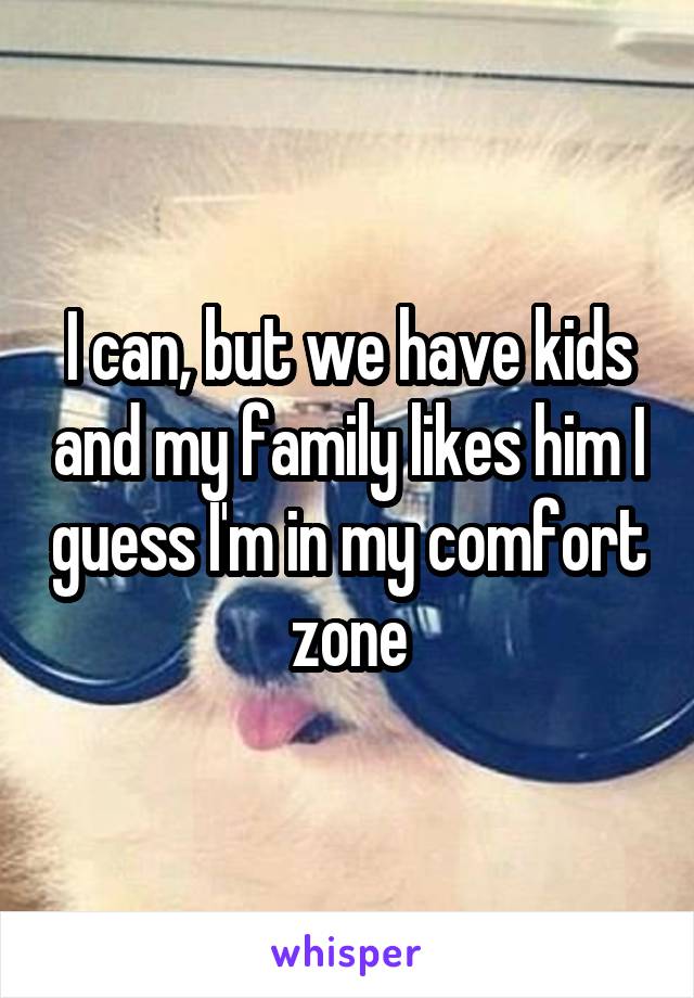 I can, but we have kids and my family likes him I guess I'm in my comfort zone
