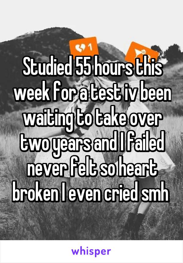 Studied 55 hours this week for a test iv been waiting to take over two years and I failed never felt so heart broken I even cried smh 