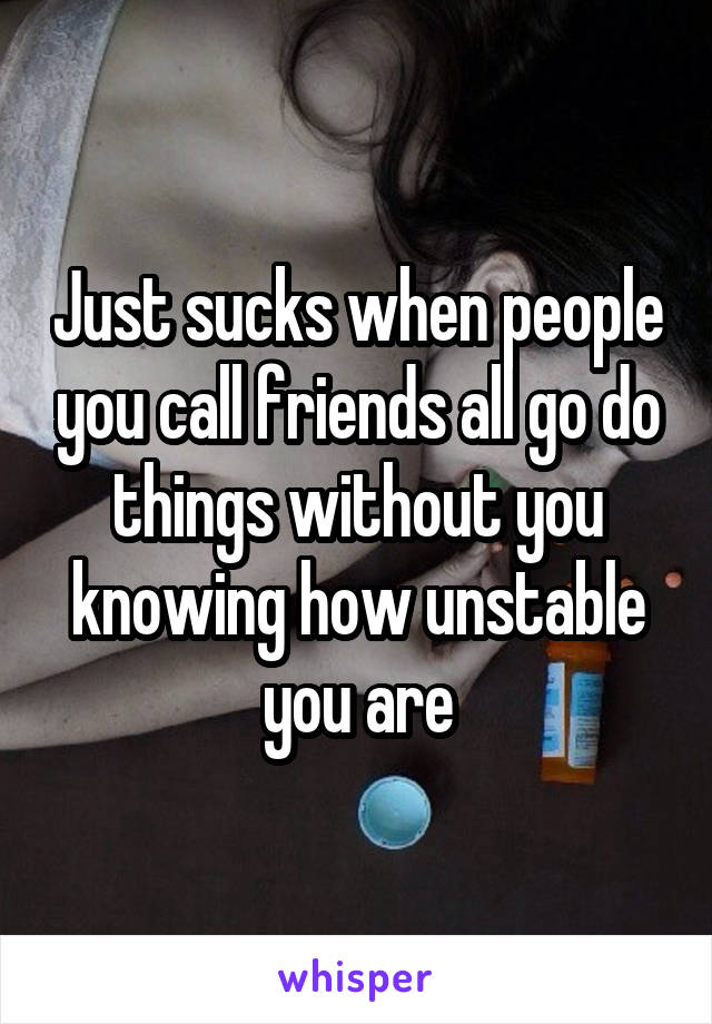 Just sucks when people you call friends all go do things without you knowing how unstable you are