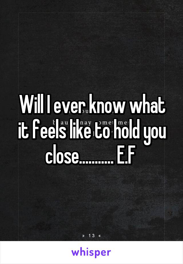 Will I ever know what it feels like to hold you close........... E.F 