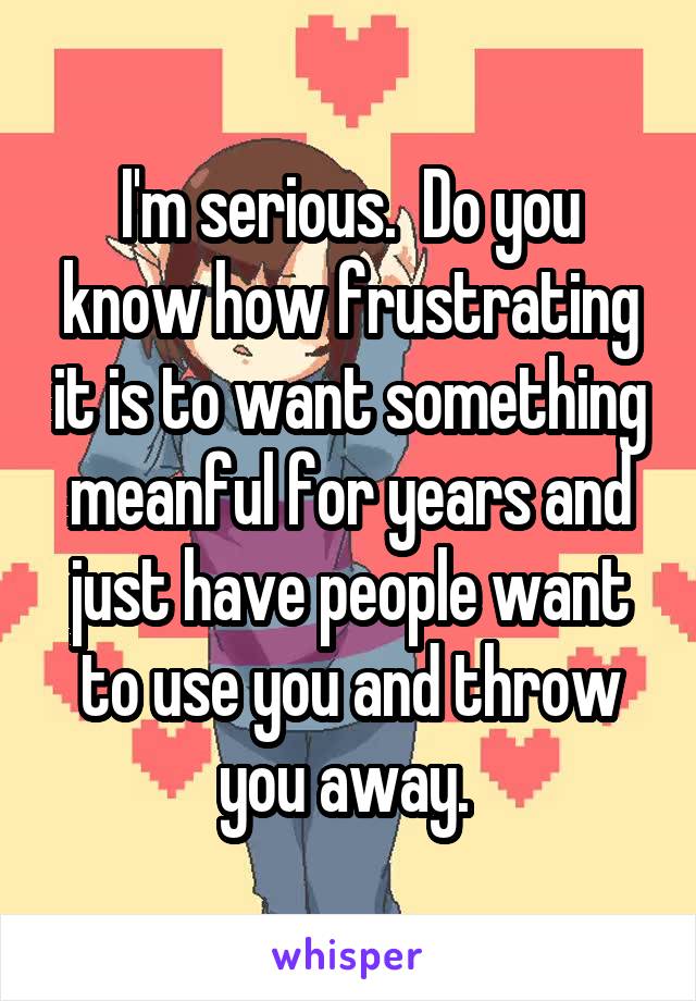 I'm serious.  Do you know how frustrating it is to want something meanful for years and just have people want to use you and throw you away. 
