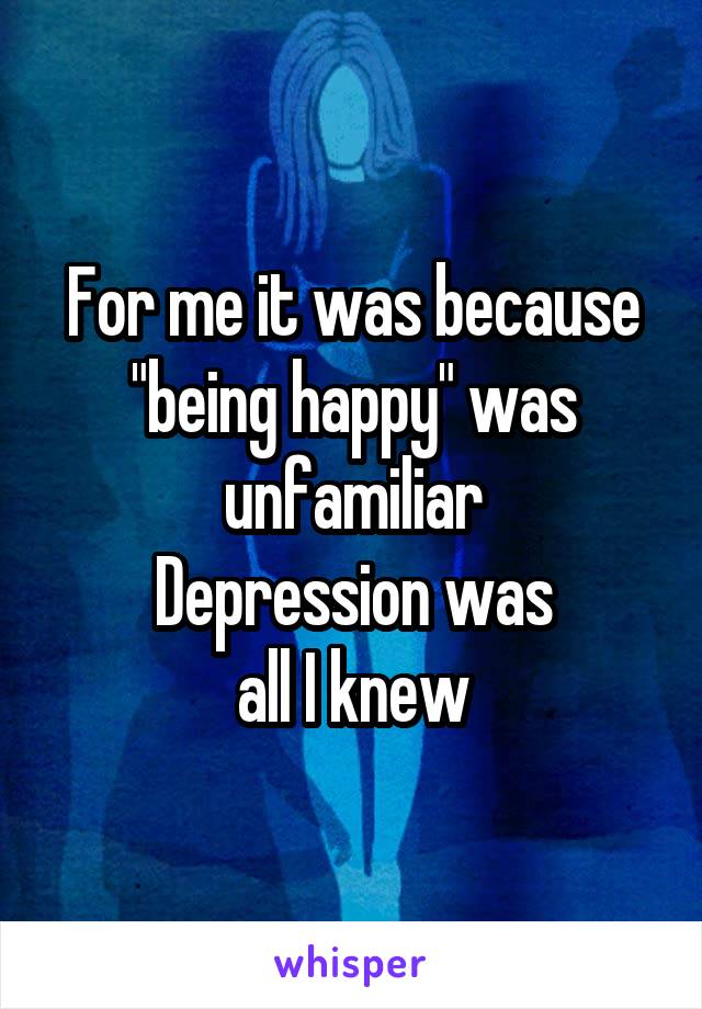 For me it was because "being happy" was unfamiliar
Depression was
all I knew