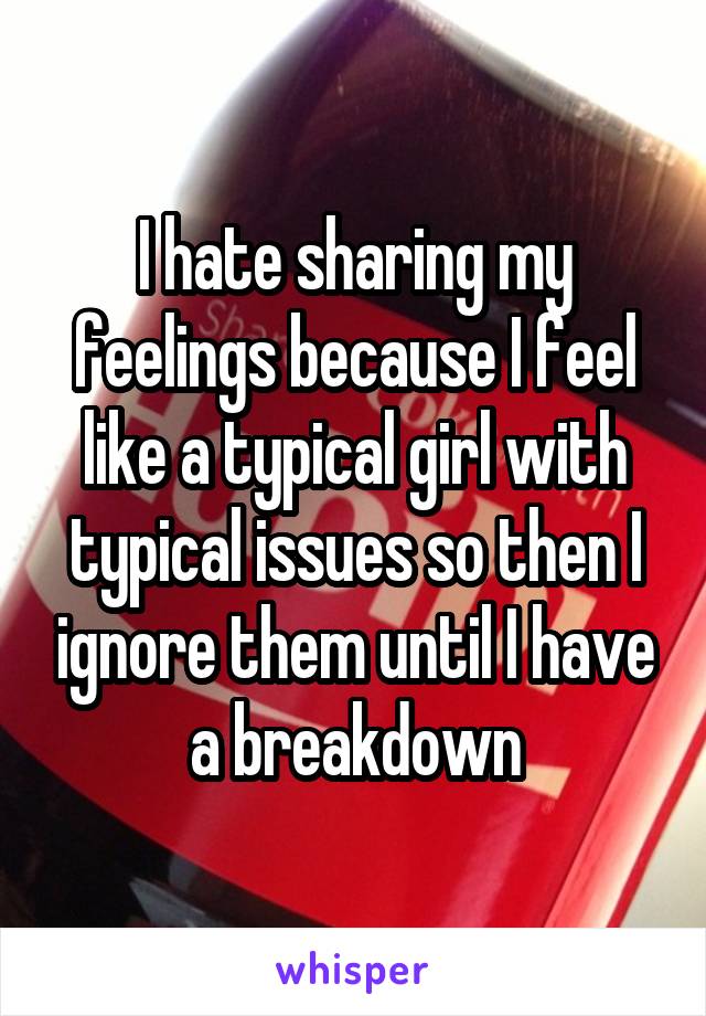 I hate sharing my feelings because I feel like a typical girl with typical issues so then I ignore them until I have a breakdown