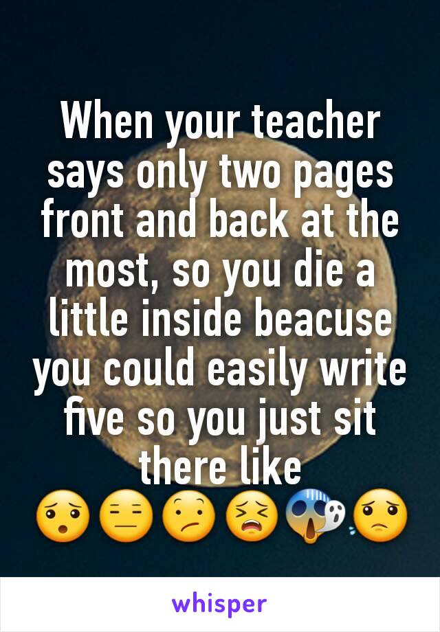 When your teacher says only two pages front and back at the most, so you die a little inside beacuse you could easily write five so you just sit there like
😯😑😕😣😱😟