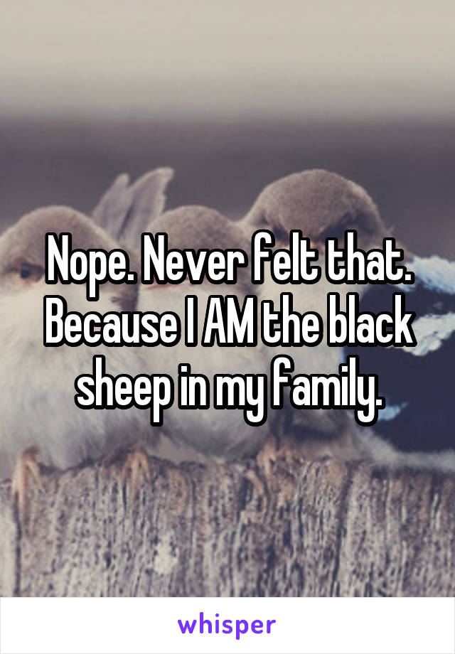 Nope. Never felt that. Because I AM the black sheep in my family.