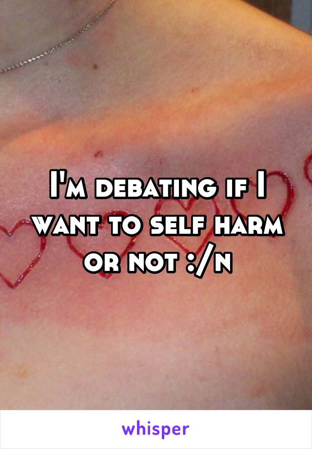 I'm debating if I want to self harm or not :/n