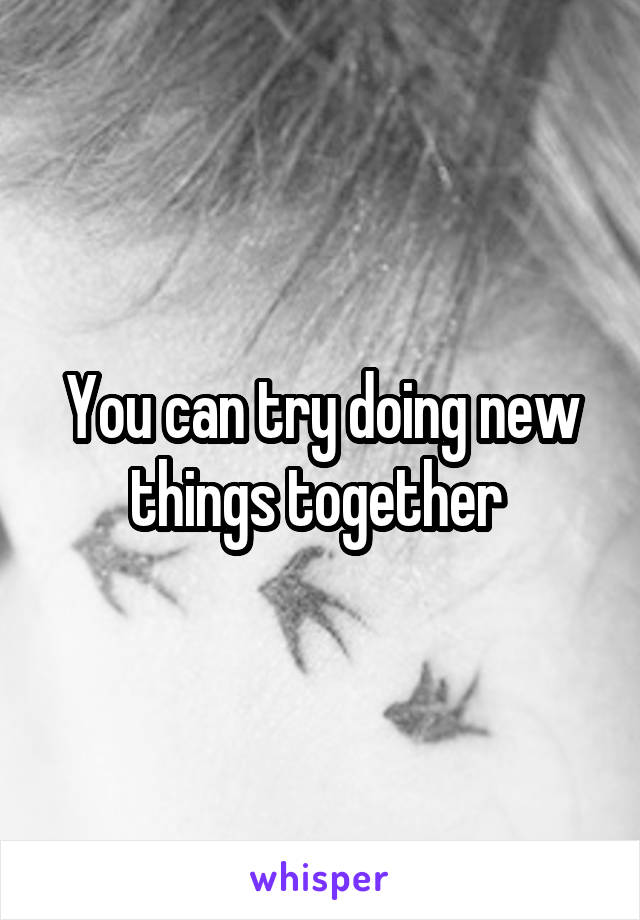 You can try doing new things together 