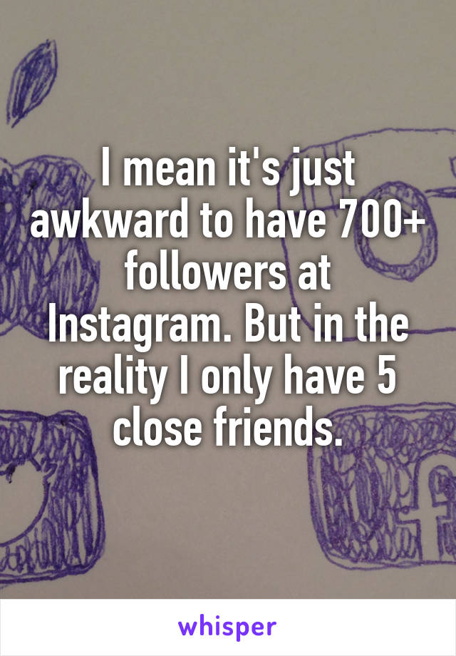 I mean it's just awkward to have 700+ followers at Instagram. But in the reality I only have 5 close friends.
