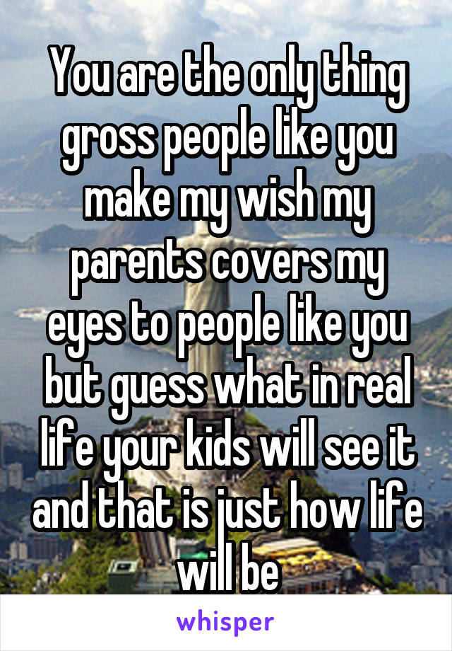 You are the only thing gross people like you make my wish my parents covers my eyes to people like you but guess what in real life your kids will see it and that is just how life will be
