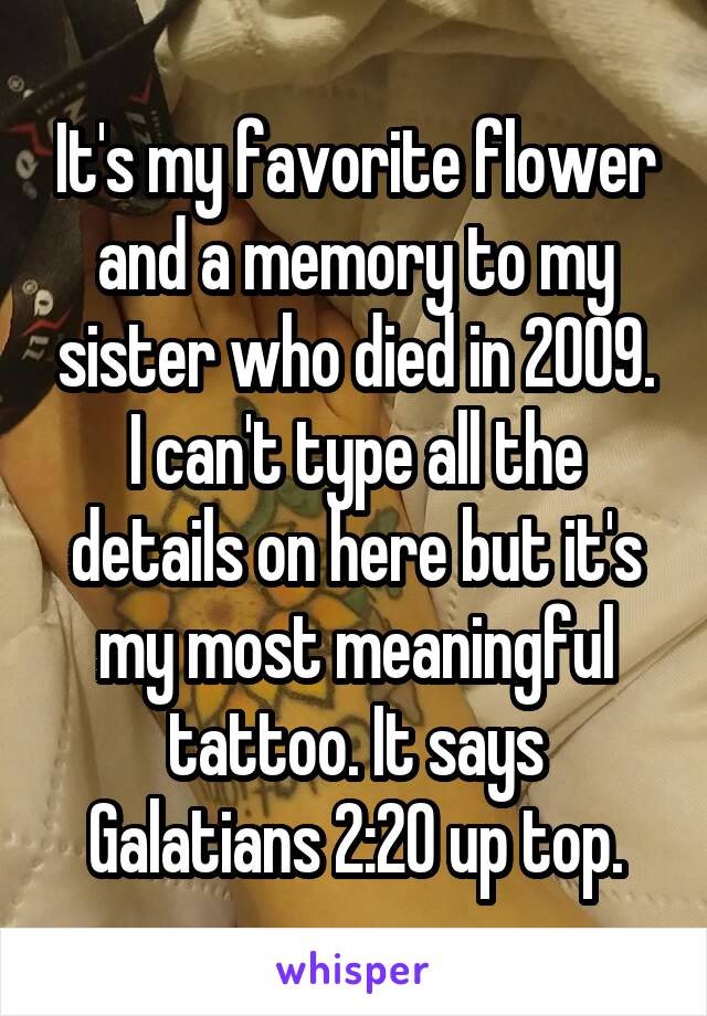 It's my favorite flower and a memory to my sister who died in 2009. I can't type all the details on here but it's my most meaningful tattoo. It says Galatians 2:20 up top.