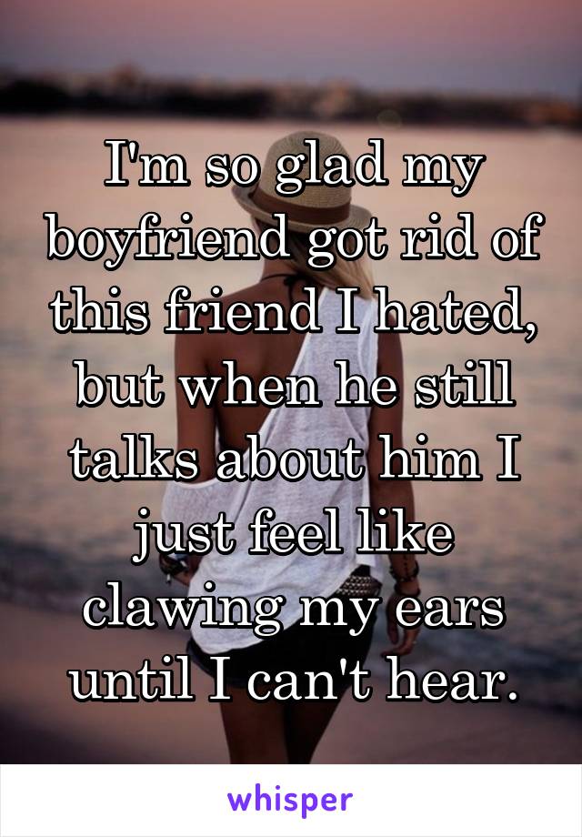 I'm so glad my boyfriend got rid of this friend I hated, but when he still talks about him I just feel like clawing my ears until I can't hear.