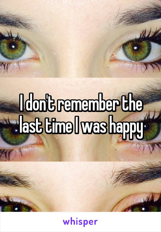 I don't remember the last time I was happy