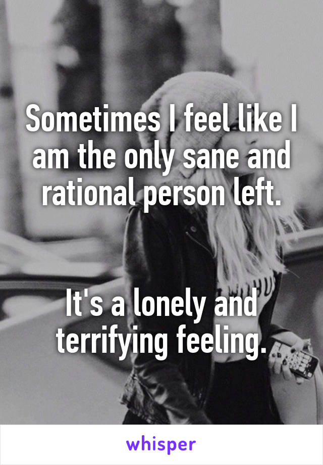 Sometimes I feel like I am the only sane and rational person left.


It's a lonely and terrifying feeling.