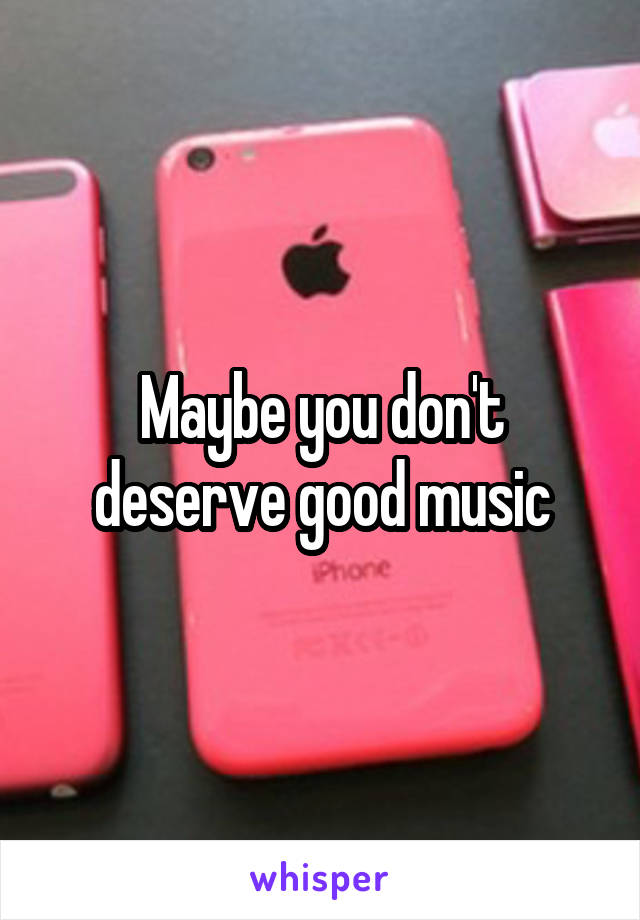 Maybe you don't deserve good music
