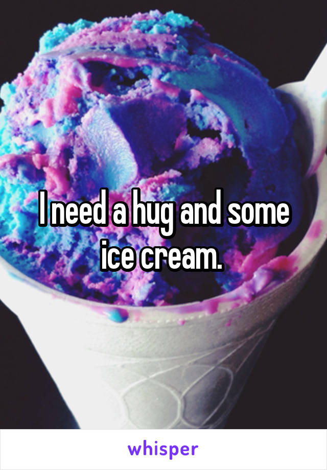 I need a hug and some ice cream. 