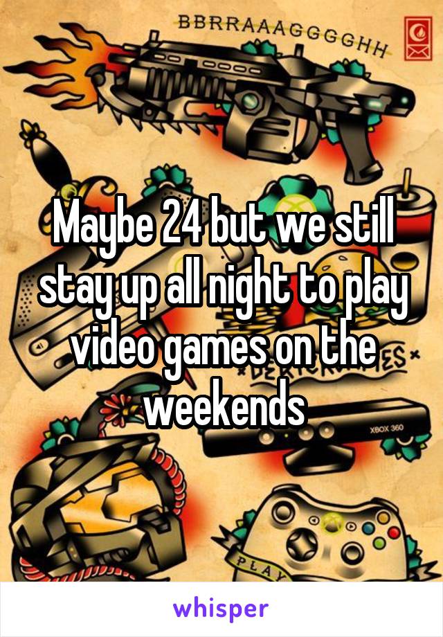 Maybe 24 but we still stay up all night to play video games on the weekends