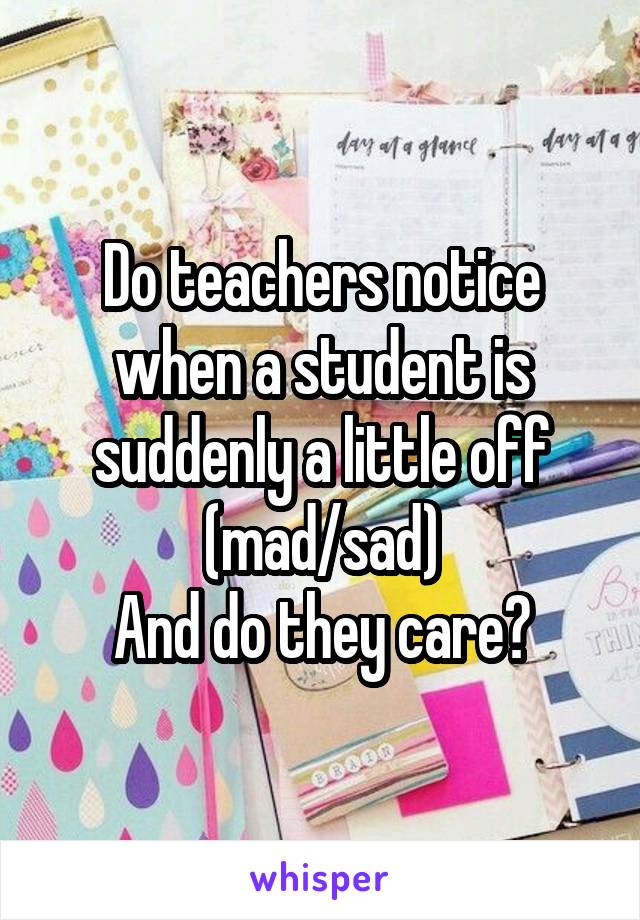 Do teachers notice when a student is suddenly a little off
(mad/sad)
And do they care?