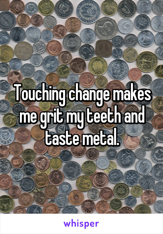 Touching change makes me grit my teeth and taste metal.