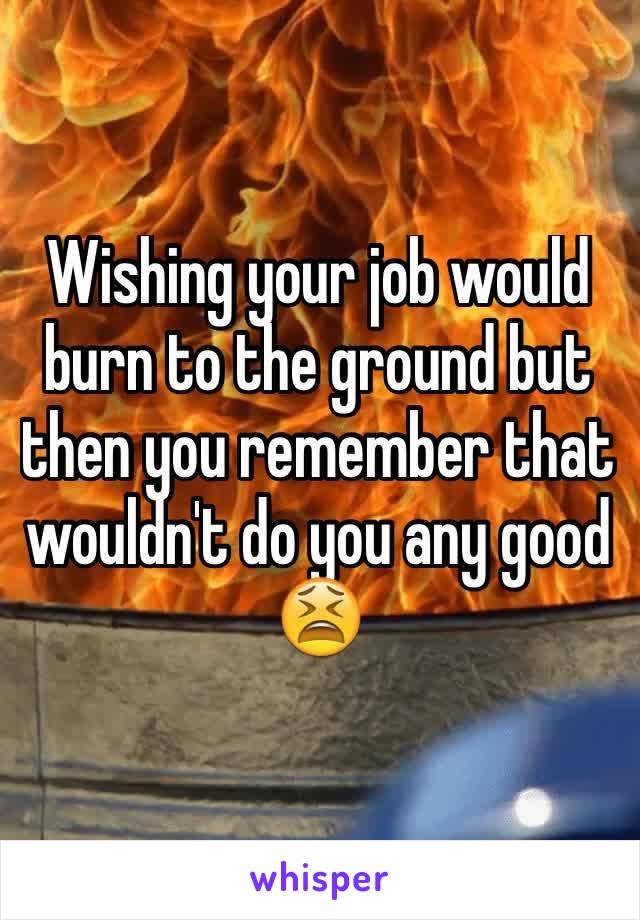 Wishing your job would burn to the ground but then you remember that wouldn't do you any good 😫