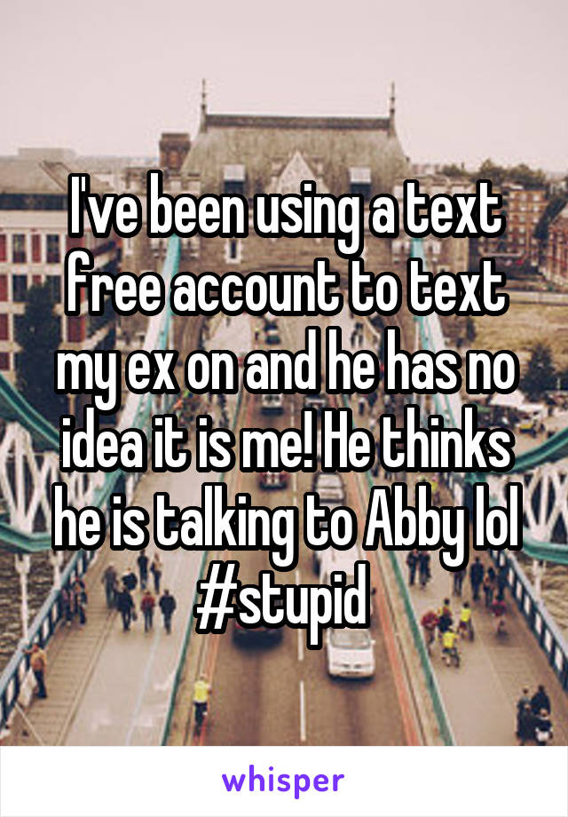 I've been using a text free account to text my ex on and he has no idea it is me! He thinks he is talking to Abby lol #stupid 