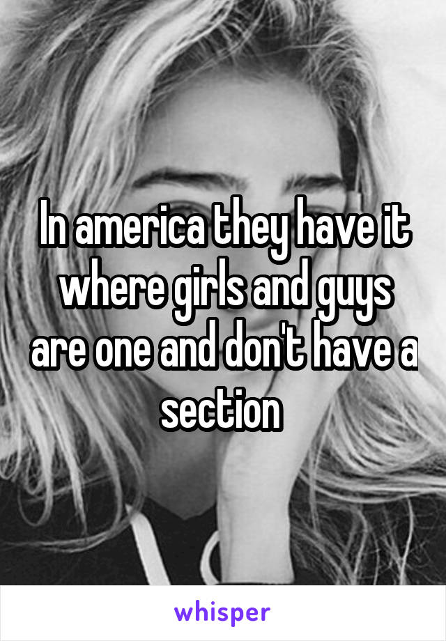 In america they have it where girls and guys are one and don't have a section 
