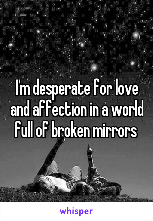 I'm desperate for love and affection in a world full of broken mirrors 