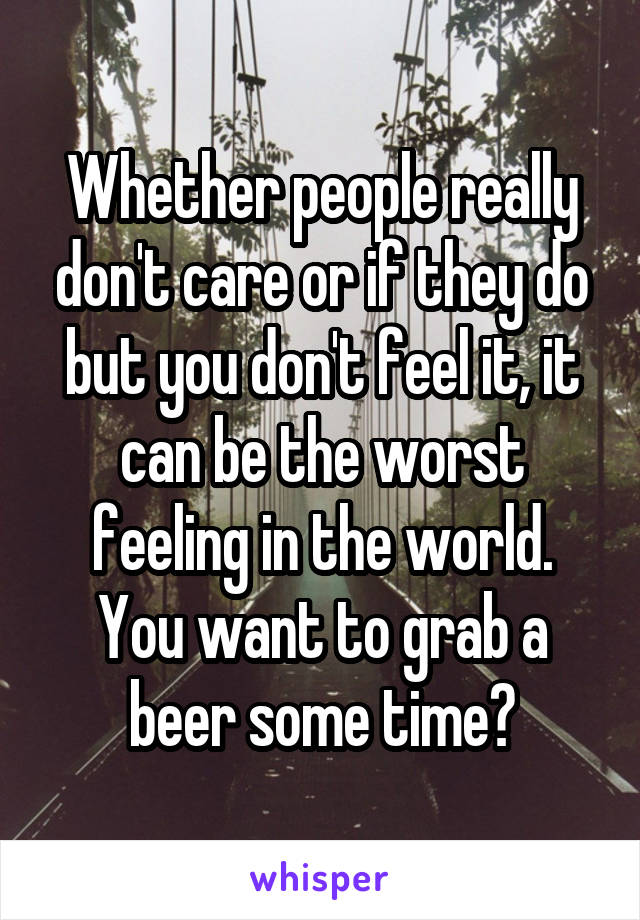 Whether people really don't care or if they do but you don't feel it, it can be the worst feeling in the world.
You want to grab a beer some time?