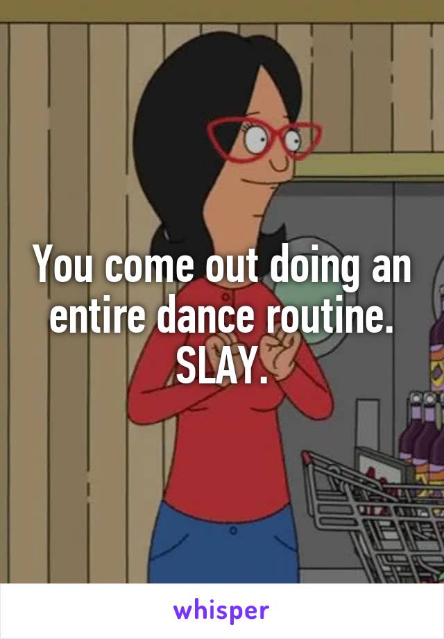You come out doing an entire dance routine. SLAY.
