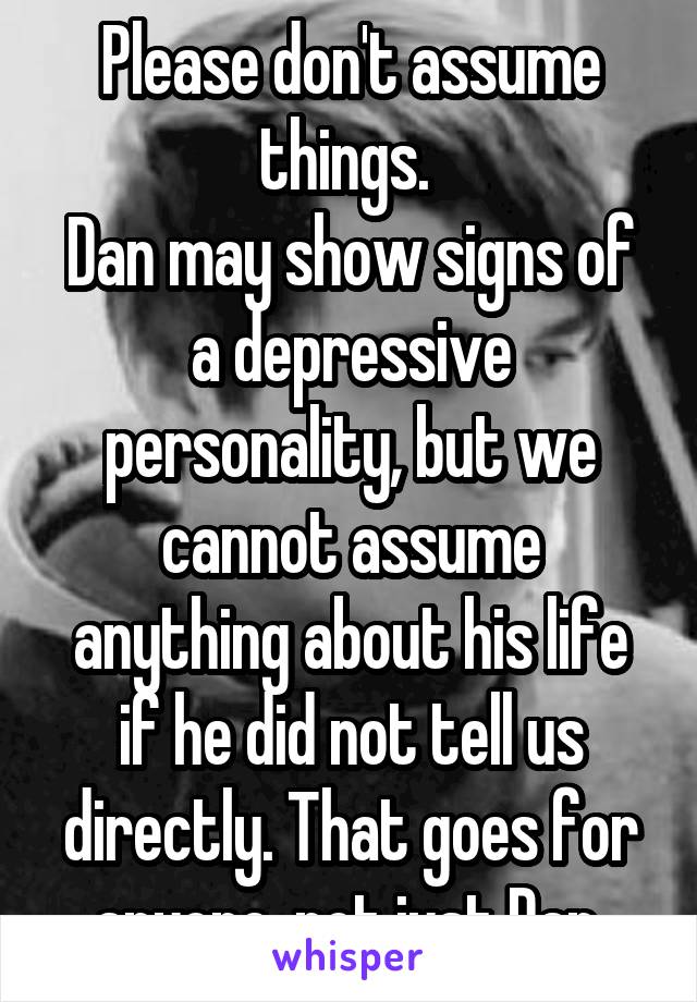 Please don't assume things. 
Dan may show signs of a depressive personality, but we cannot assume anything about his life if he did not tell us directly. That goes for anyone, not just Dan 