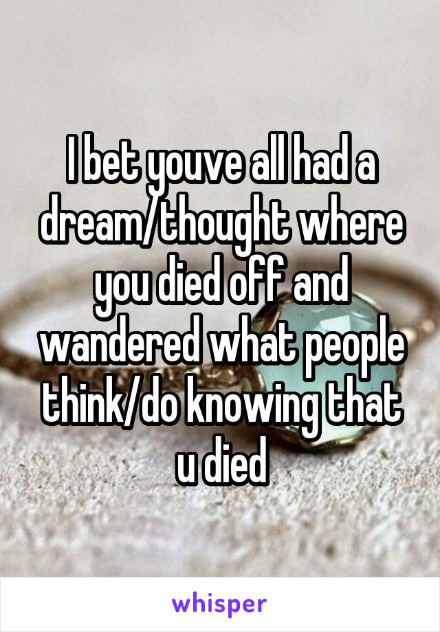 I bet youve all had a dream/thought where you died off and wandered what people think/do knowing that u died