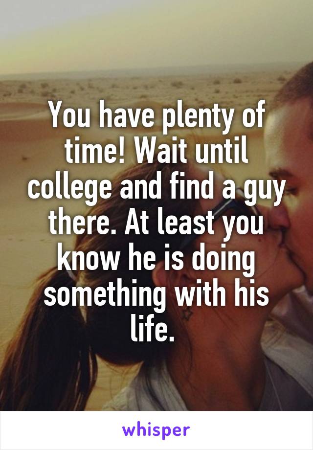 You have plenty of time! Wait until college and find a guy there. At least you know he is doing something with his life. 