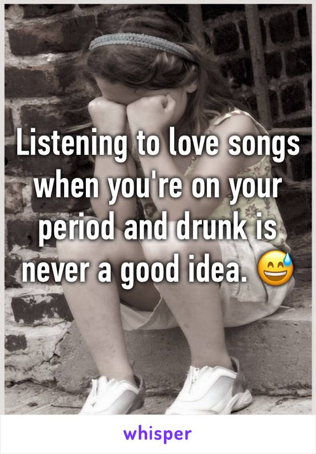 Listening to love songs when you're on your period and drunk is never a good idea. 😅