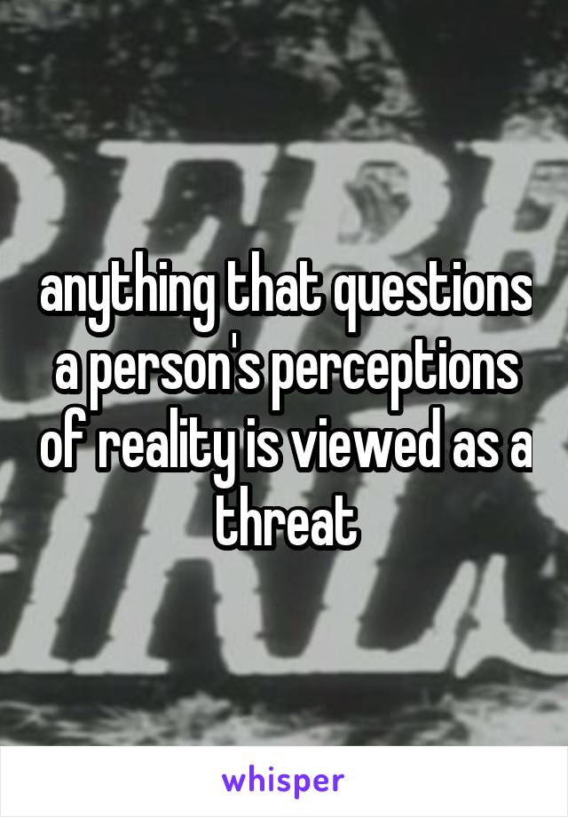 anything that questions a person's perceptions of reality is viewed as a threat