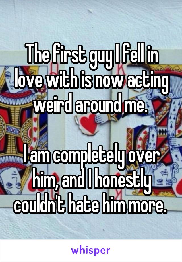 The first guy I fell in love with is now acting weird around me. 

I am completely over him, and I honestly couldn't hate him more. 