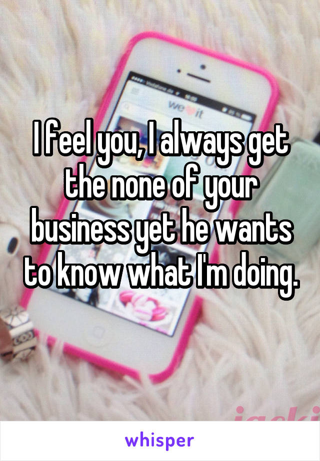 I feel you, I always get the none of your business yet he wants to know what I'm doing. 