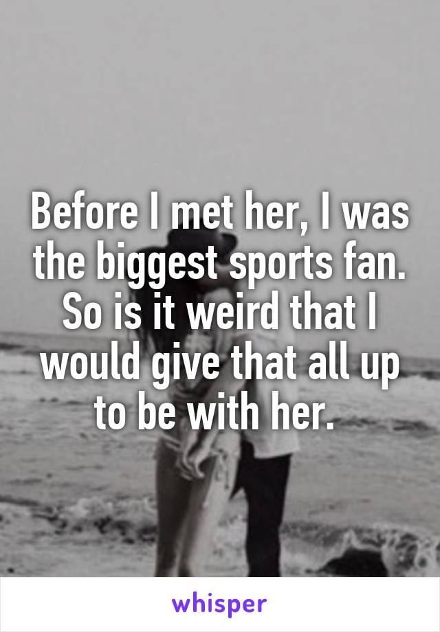 Before I met her, I was the biggest sports fan. So is it weird that I would give that all up to be with her. 