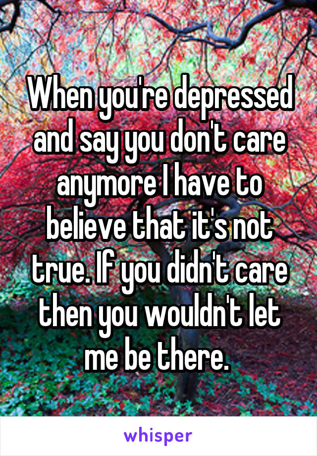 When you're depressed and say you don't care anymore I have to believe that it's not true. If you didn't care then you wouldn't let me be there. 