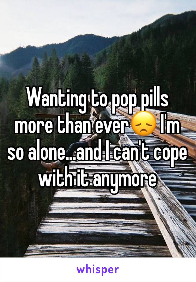 Wanting to pop pills more than ever😞 I'm so alone...and I can't cope with it anymore