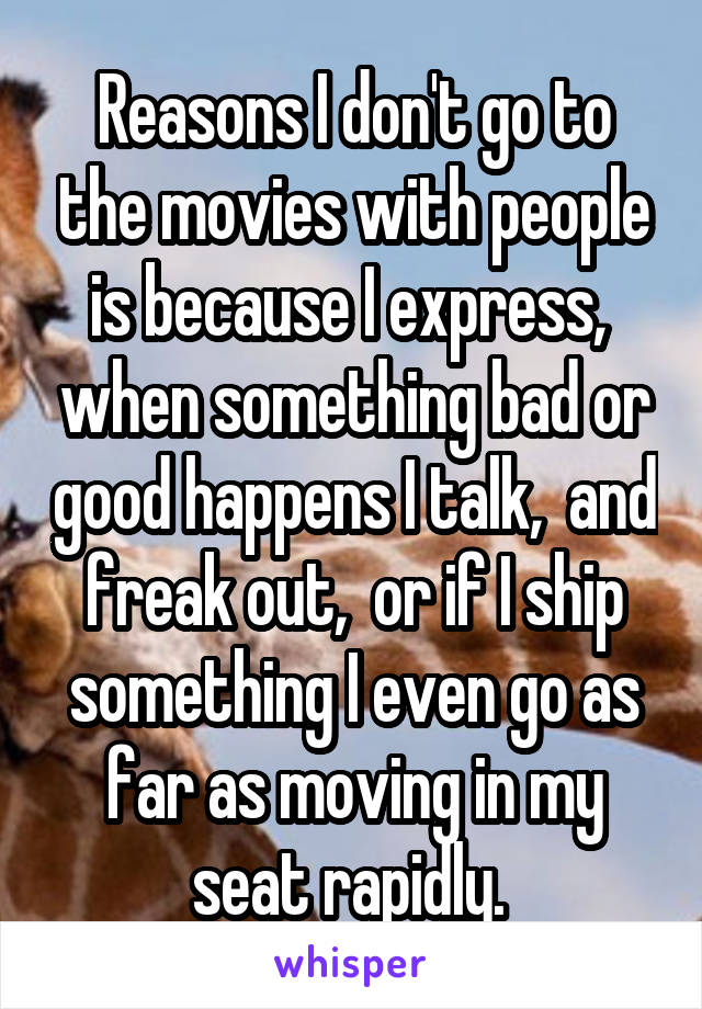 Reasons I don't go to the movies with people is because I express,  when something bad or good happens I talk,  and freak out,  or if I ship something I even go as far as moving in my seat rapidly. 