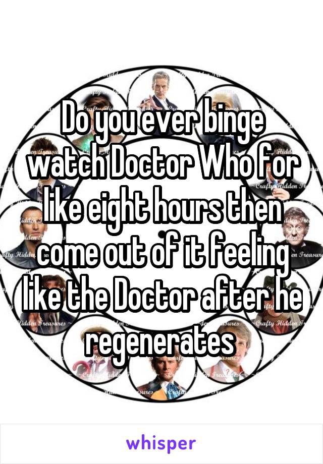 Do you ever binge watch Doctor Who for like eight hours then come out of it feeling like the Doctor after he regenerates 