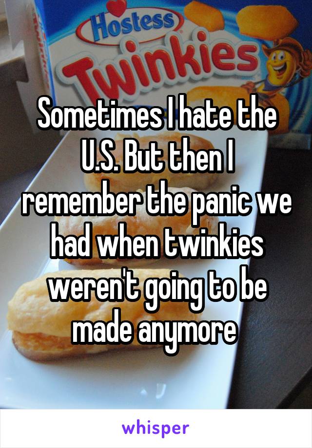Sometimes I hate the U.S. But then I remember the panic we had when twinkies weren't going to be made anymore 