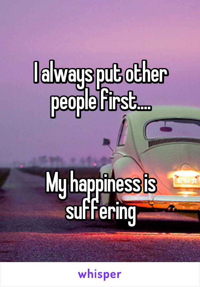 I always put other people first....


My happiness is suffering