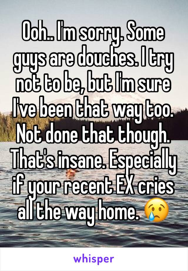 Ooh.. I'm sorry. Some guys are douches. I try not to be, but I'm sure I've been that way too. Not done that though. That's insane. Especially if your recent EX cries all the way home. 😢