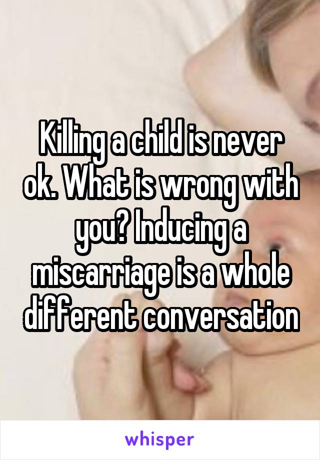 Killing a child is never ok. What is wrong with you? Inducing a miscarriage is a whole different conversation