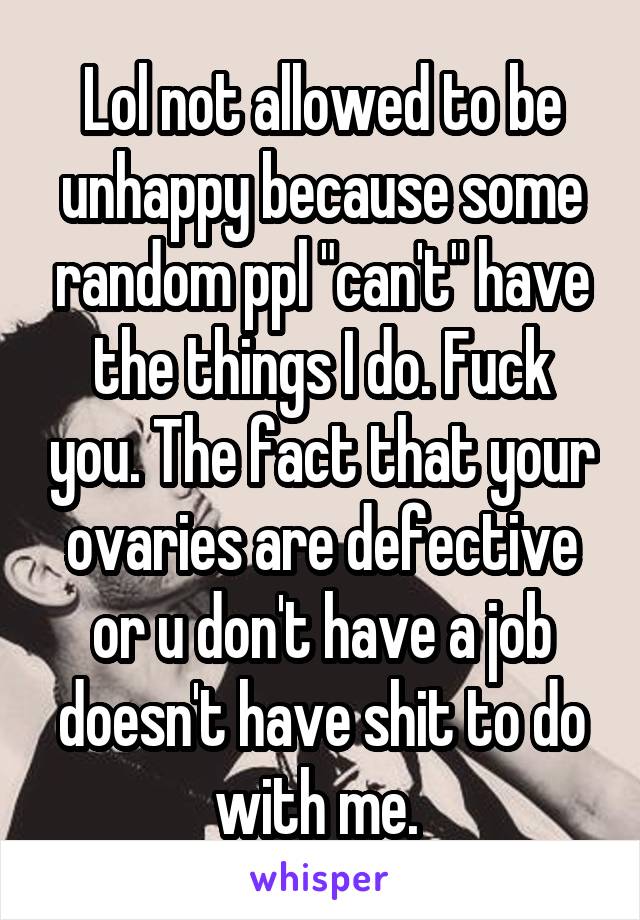 Lol not allowed to be unhappy because some random ppl "can't" have the things I do. Fuck you. The fact that your ovaries are defective or u don't have a job doesn't have shit to do with me. 