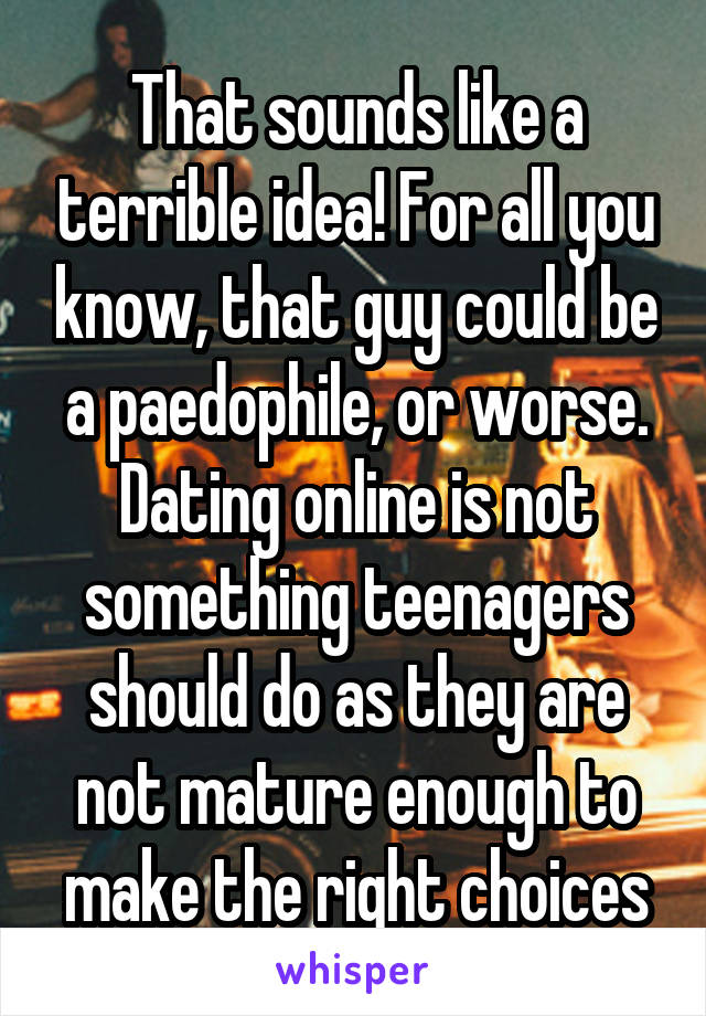 That sounds like a terrible idea! For all you know, that guy could be a paedophile, or worse. Dating online is not something teenagers should do as they are not mature enough to make the right choices