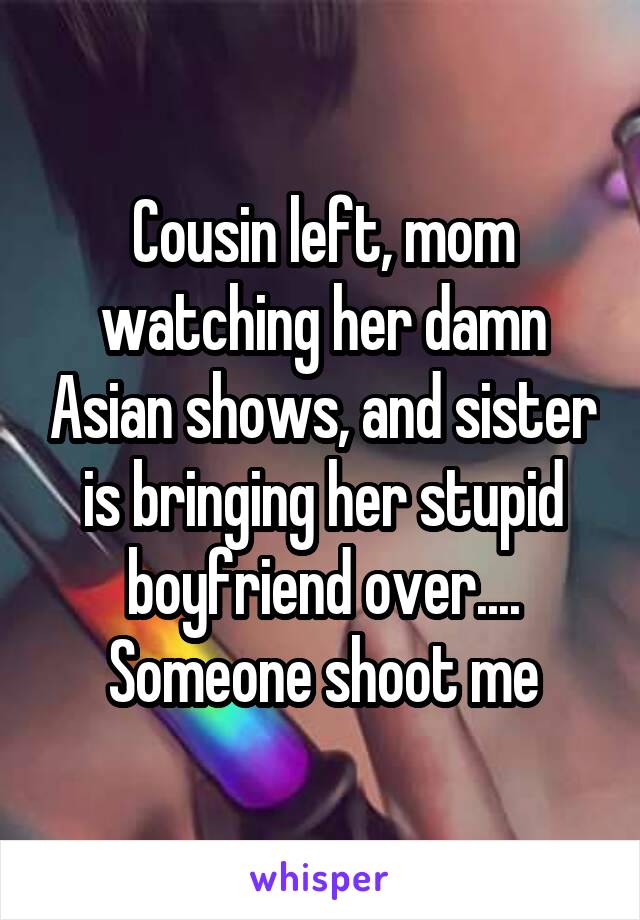 Cousin left, mom watching her damn Asian shows, and sister is bringing her stupid boyfriend over....
Someone shoot me